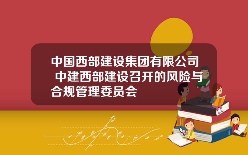 中国西部建设集团有限公司 中建西部建设召开的风险与合规管理委员会